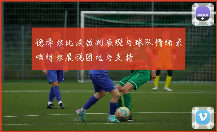 德泽尔比谈裁判表现与球队情绪亲吻特尔展现团结与支持