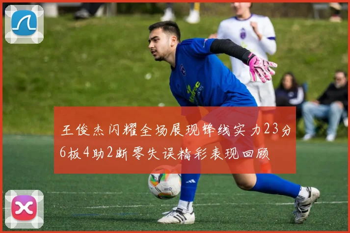 王俊杰闪耀全场展现锋线实力23分6板4助2断零失误精彩表现回顾
