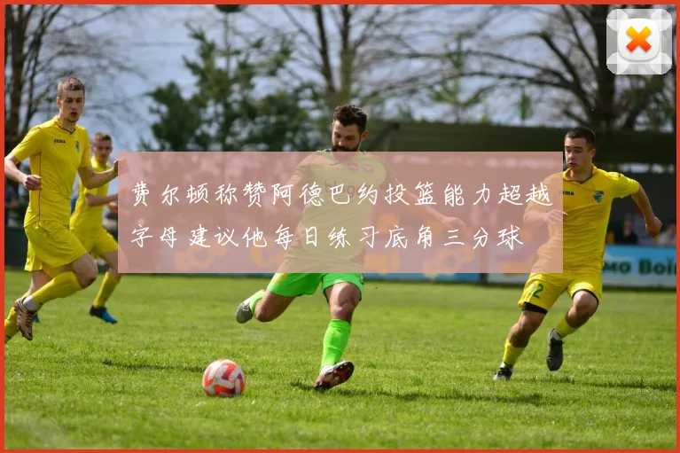 费尔顿称赞阿德巴约投篮能力超越字母建议他每日练习底角三分球