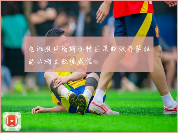 电讯报评论斯洛特应果断放弃萨拉赫以树立教练威信