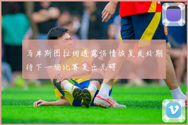 马库斯图拉姆透露伤情恢复良好期待下一场比赛复出无碍