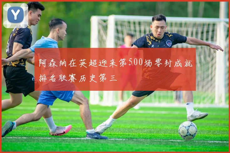阿森纳在英超迎来第500场零封成就排名联赛历史第三