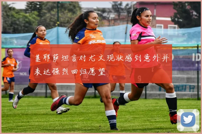 基耶萨坦言对尤文现状感到意外并表达强烈回归愿望