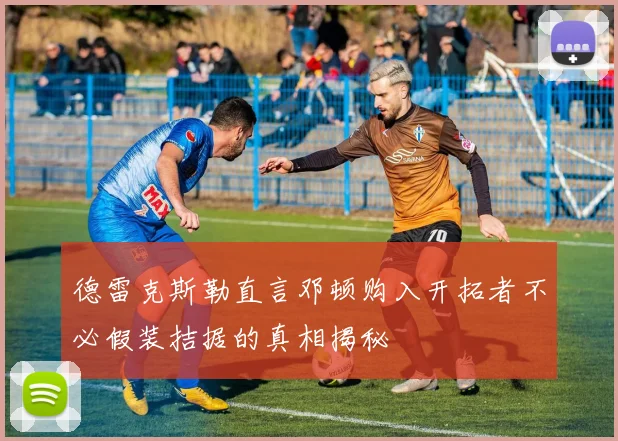 德雷克斯勒直言邓顿购入开拓者不必假装拮据的真相揭秘