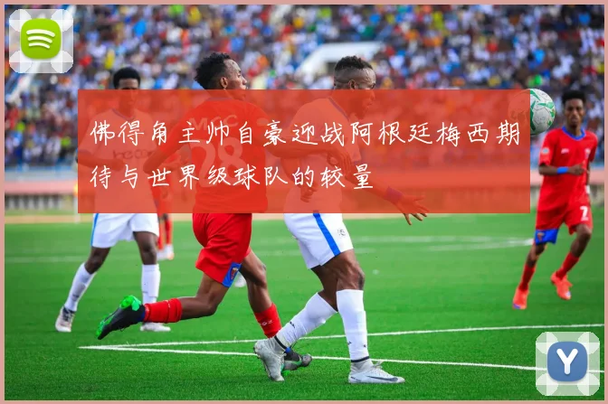 佛得角主帅自豪迎战阿根廷梅西期待与世界级球队的较量