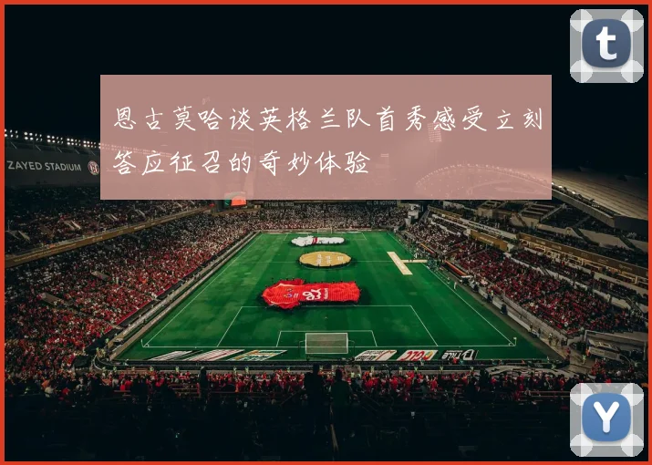 恩古莫哈谈英格兰队首秀感受立刻答应征召的奇妙体验