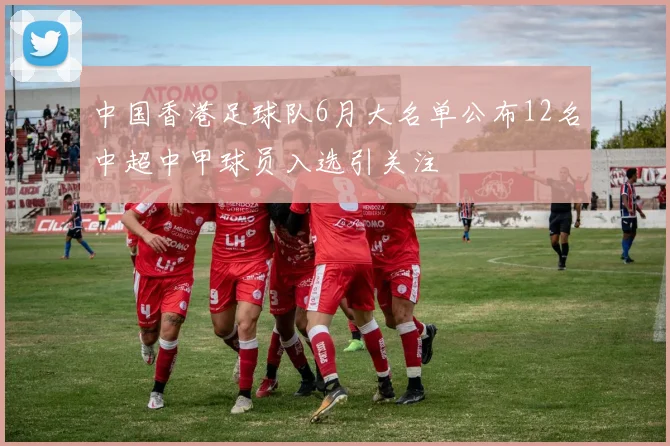 中国香港足球队6月大名单公布12名中超中甲球员入选引关注