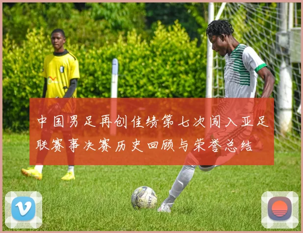中国男足再创佳绩第七次闯入亚足联赛事决赛历史回顾与荣誉总结