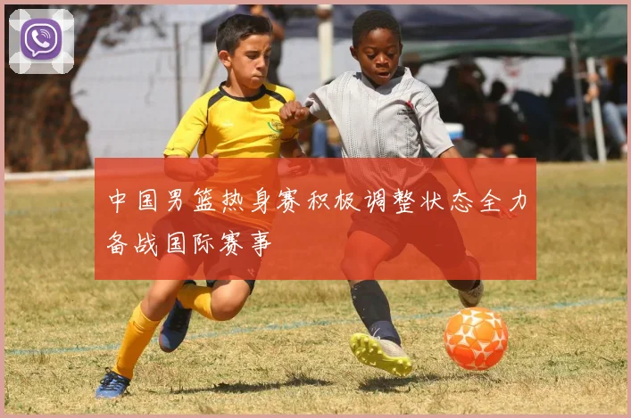 中国男篮热身赛积极调整状态全力备战国际赛事