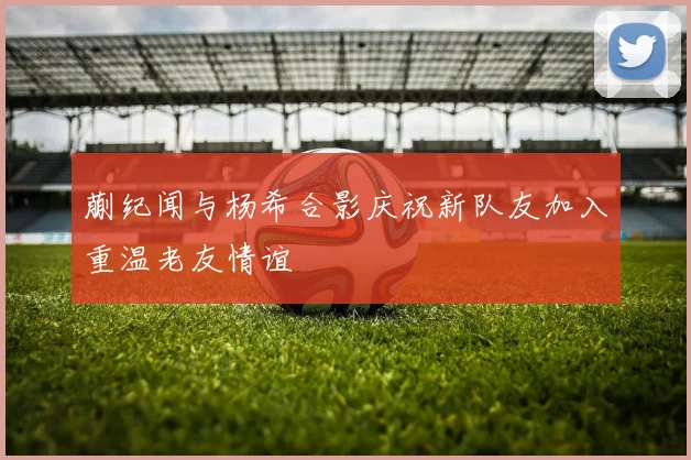 蒯纪闻与杨希合影庆祝新队友加入重温老友情谊