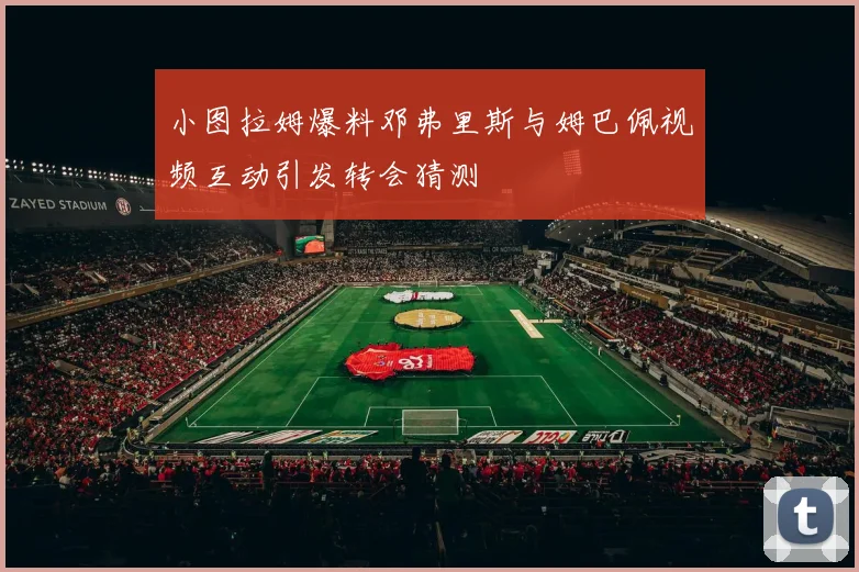 小图拉姆爆料邓弗里斯与姆巴佩视频互动引发转会猜测