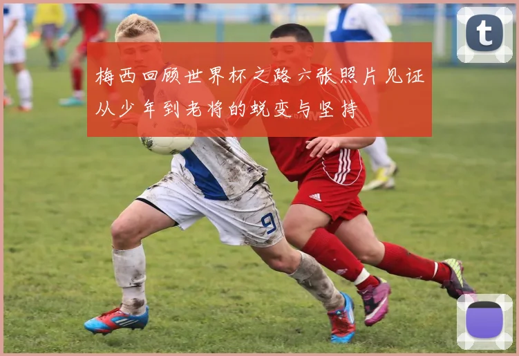 梅西回顾世界杯之路六张照片见证从少年到老将的蜕变与坚持
