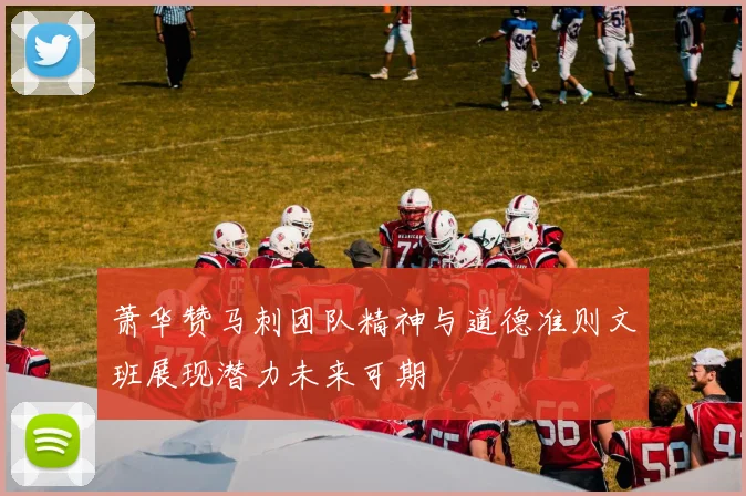 萧华赞马刺团队精神与道德准则文班展现潜力未来可期