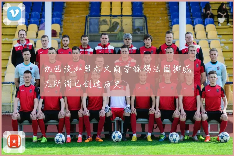 凯西谈加盟尤文前景称踢法国挪威无所谓已创造历史