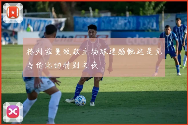 格列兹曼致敬主场球迷感慨这是无与伦比的特别之夜