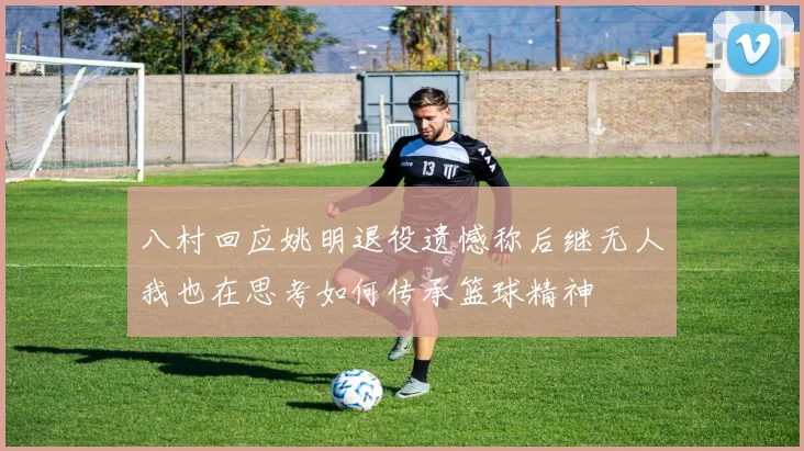八村回应姚明退役遗憾称后继无人我也在思考如何传承篮球精神