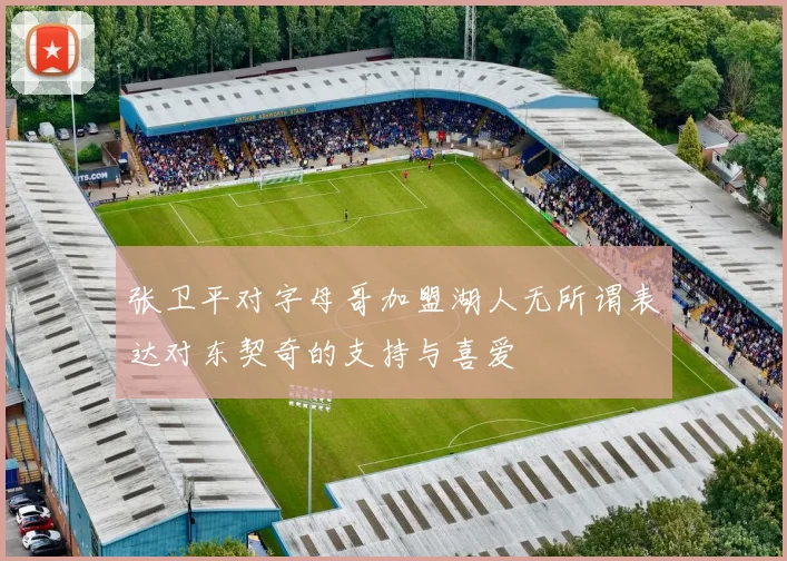 张卫平对字母哥加盟湖人无所谓表达对东契奇的支持与喜爱