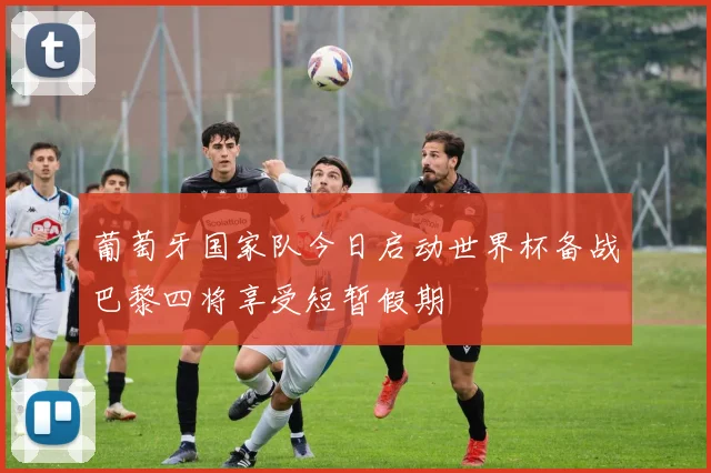 葡萄牙国家队今日启动世界杯备战巴黎四将享受短暂假期