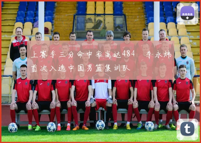 上赛季三分命中率高达484偰李永炜首次入选中国男篮集训队