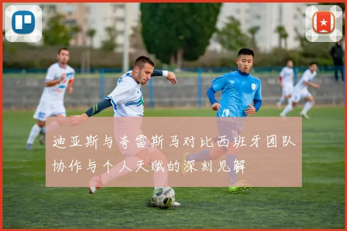 迪亚斯与夸雷斯马对比西班牙团队协作与个人天赋的深刻见解