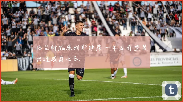 格兰特威廉姆斯缺席一年后有望复出迎战爵士队