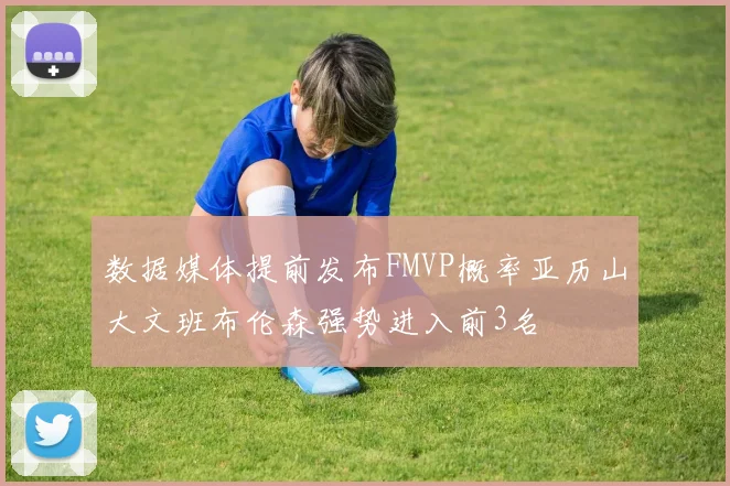 数据媒体提前发布FMVP概率亚历山大文班布伦森强势进入前3名