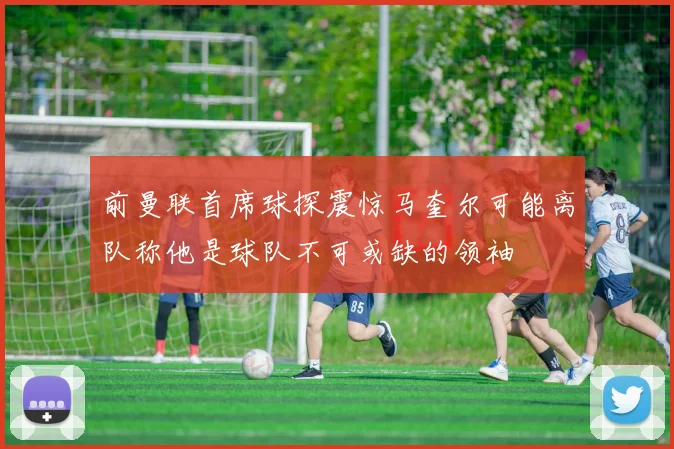 前曼联首席球探震惊马奎尔可能离队称他是球队不可或缺的领袖