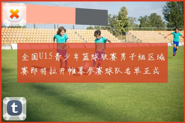 全国U15青少年篮球联赛男子组区域赛即将拉开帷幕参赛球队名单正式公布